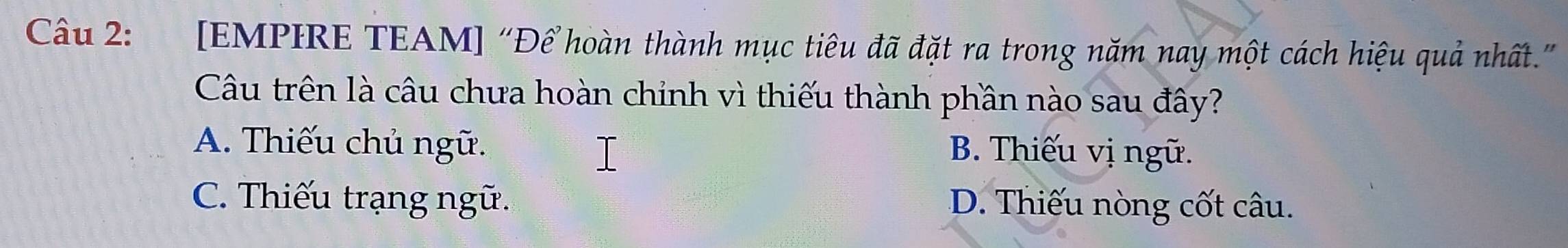 [EMPIRE TEAM] “Để hoàn thành mục tiêu đã đặt ra trong năm nay một cách hiệu quả nhất.”
Câu trên là câu chưa hoàn chinh vì thiếu thành phần nào sau đây?
A. Thiếu chủ ngữ. B. Thiếu vị ngữ.
C. Thiếu trạng ngữ. D. Thiếu nòng cốt câu.