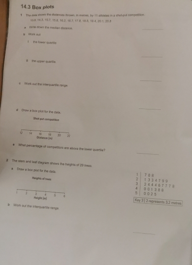 14.3 Box plots 
1 The awa shows the distances drown, is merres, by 11 athlees in a shot-pul competition
13. 9, 14 3. 15. 7, 15 8. 16. 2, 16. 7, 17 8. 18 6, 19 4. 20. 1. 20. 5
Write down the median distance. 
_ 
b Work out 
the lower quartile 
_ 
i the upper quartlie. 
_ 
o Work our the interquartile range 
d Draw a box plet for the data. 
_ 
Shet-put competisan
15 18 20 22
12 14 Distence (m) 
_ 
e What percentage of competitors are above the lower quertle? 
2 The sllem and leaf diagram shows the heights of 29 treea ? B 8
Draw a box plot for the data. 1 33 4 7 9 9
1
2
Heights of trees 0 0 1 3 B 8 2 4 4 4 6 7 7 7 8
3
4
5 002 5
Height(ml
1 j 3 d 6 Key 3 | 2 represents 3.2 matres 
b Work out the inferquartile range. 
_