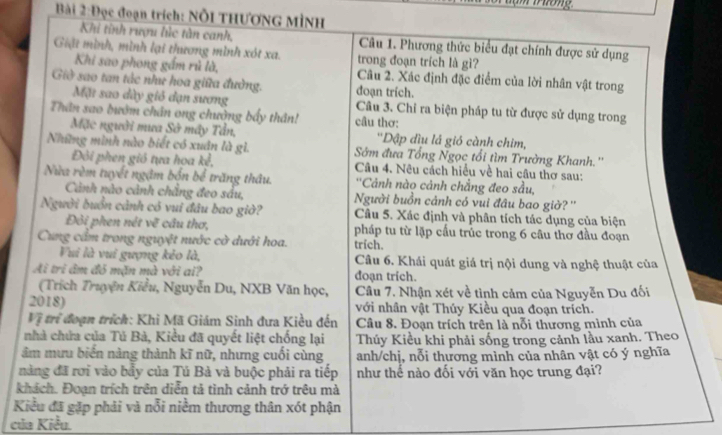 Đọc đoạn trích: Nỗi THƯơNG MÌNH
Khi tinh rượu lúc tàn canh, Câu 1. Phương thức biểu đạt chính được sử dụng
Giật mình, mình lại thương mình xót xa. trong đoạn trích là gì?
Khi sao phong gầm rủ là, Câu 2. Xác định đặc điểm của lời nhân vật trong
Giờ sao tan tắc như hoa giữa đường. đoạn trích.
Mặt sao dày gió đạn sương Cầu 3. Chỉ ra biện pháp tu từ được sử dụng trong
Thân sao bướm chân ong chưởng bấy thân! câu thơ:
Mặc người mưa Sở máy Tần, ''Dập đìu lá gió cành chim,
Những mình nào biết có xuân là gì. Sớm đưa Tổng Ngọc tổi tìm Trường Khanh.''
Đôi phen gió tựa hoa kể,  Câu 4. Nêu cách hiểu về hai câu thơ sau:
Nửa rèm tuyết ngậm bốn bể trăng thâu.  ''Cảnh nào cảnh chẳng đeo sầu,
Cảnh nào cảnh chẳng đeo sầu, Người buồn cảnh có vui đâu bao giờ? ''
Người buồn cảnh có vui đâu bao giờ? Câu 5. Xác định và phân tích tác dụng của biện
Đỏi phen nét về cầu thơ, pháp tu từ lặp cấu trúc trong 6 câu thơ đầu đoạn
Cung cẩm trong nguyệt nước cờ dưới hoa. trich.
Vui là vui gượng kẻo là, Câu 6. Khái quát giá trị nội dung và nghệ thuật của
Ai tri âm đỏ mặn mà với ai? đoạn trich.
(Trích Truyện Kiểu, Nguyễn Du, NXB Văn học, Câu 7. Nhận xét về tình cảm của Nguyễn Du đối
2018) với nhân vật Thủy Kiều qua đoạn trích.
Vị trí đoạn trích: Khi Mã Giám Sinh đưa Kiều đến Câu 8. Đoạn trích trên là nỗi thương mình của
nhà chứa của Tú Bà, Kiểu đã quyết liệt chống lại Thúy Kiều khi phải sống trong cảnh lầu xanh. Theo
âm mưu biến nàng thành kĩ nữ, nhưng cuối cùng anh/chị, nỗi thương mình của nhân vật có ý nghĩa
nàng đã rơi vào bẩy của Tú Bà và buộc phải ra tiếp như thể nào đối với văn học trung đại?
khách. Đoạn trích trên diễn tả tình cảnh trở trêu mà
Kiểu đã gặp phải và nổi niềm thương thân xót phận
của Kiều.