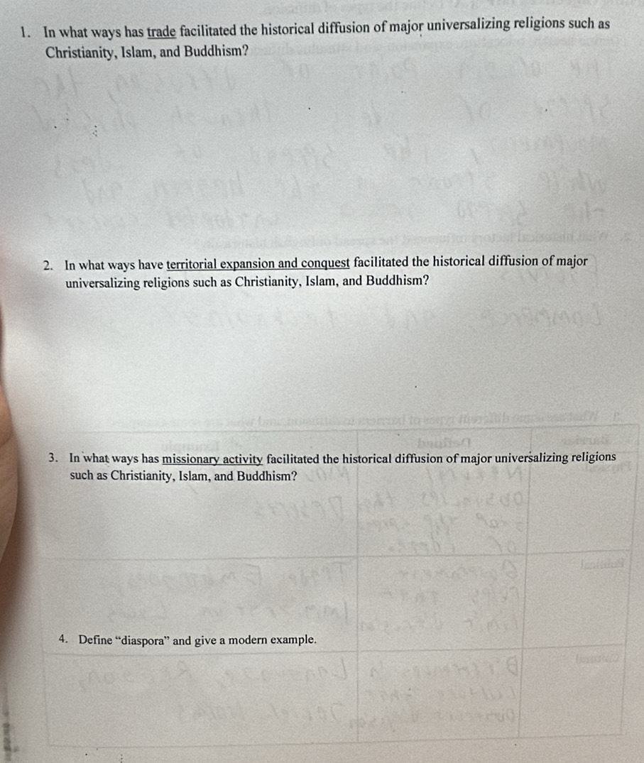 In what ways has trade facilitated the historical diffusion of major universalizing religions such as 
Christianity, Islam, and Buddhism? 
2. In what ways have territorial expansion and conquest facilitated the historical diffusion of major 
universalizing religions such as Christianity, Islam, and Buddhism? 
3. In what ways has missionary activity facilitated the historical diffusion of major universalizing religions 
such as Christianity, Islam, and Buddhism? 
4. Define “diaspora” and give a modern example.