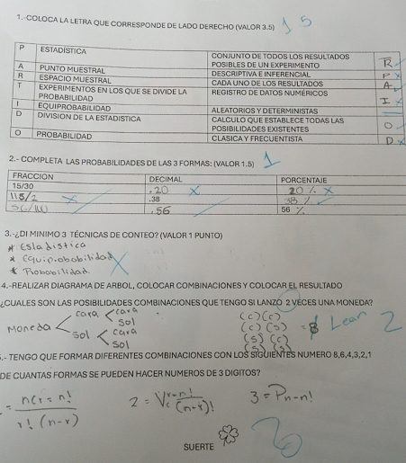 COLOCA LA LETRA QUE CORRESPONDE DE LADO DERECHO (VALOR 3.5) 
2.- COMPLETA LAS PROBABILIDADES DE LAS 3 FORMAS: (VALOR 1.5) 
3. -¿DI MINIMO 3 TÉCNICAS DE CONTEO? (VALOR 1 PUNTO) 
4.-REALIZAR DIAGRAMA DE ARBOL, COLOCAR COMBINACIONES Y COLOCAR EL RESULTADO 
CUALES SON LAS POSIBILIDADES COMBINACIONES QUE TENGO SI LANZO 2 VECES UNA MONEDA? 
S.- TENGO QUE FORMAR DIFERENTES COMBINACIONES CON LOS SIGUIENTES NUMERO 8, 6, 4, 3, 2, 1
DE CUANTAS FORMAS SE PUEDEN HACER NUMEROS DE 3 DIGITOS? 
SUERTE