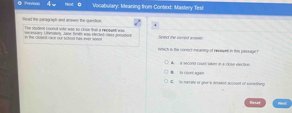 Previous 4 Next Vocabulary: Meaning from Context: Mastery Test
Read the paragraph and answer the question.
4
The student council vote was so close that a recount was
necessary. Ultimately, Jane Smith was elected class president Select the correct answer.
in the closest race our school has ever seen!
Which is the correct meaning of recount in this passage?
A. a second count taken in a close election
B. to count again
C. to narrate or give a detailed account of something
Reset Next