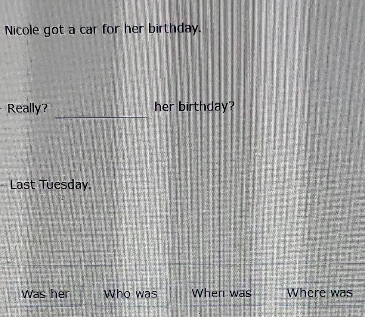 Nicole got a car for her birthday. 
_ 
Really? her birthday? 
- Last Tuesday. 
Was her Who was When was Where was