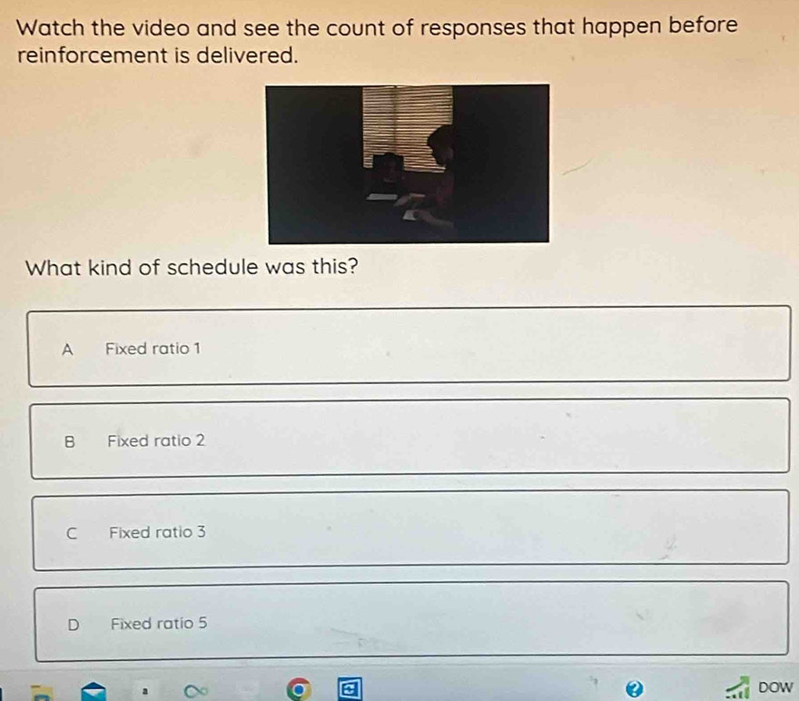 Watch the video and see the count of responses that happen before
reinforcement is delivered.
What kind of schedule was this?
A Fixed ratio 1
B Fixed ratio 2
C Fixed ratio 3
D Fixed ratio 5
DOW