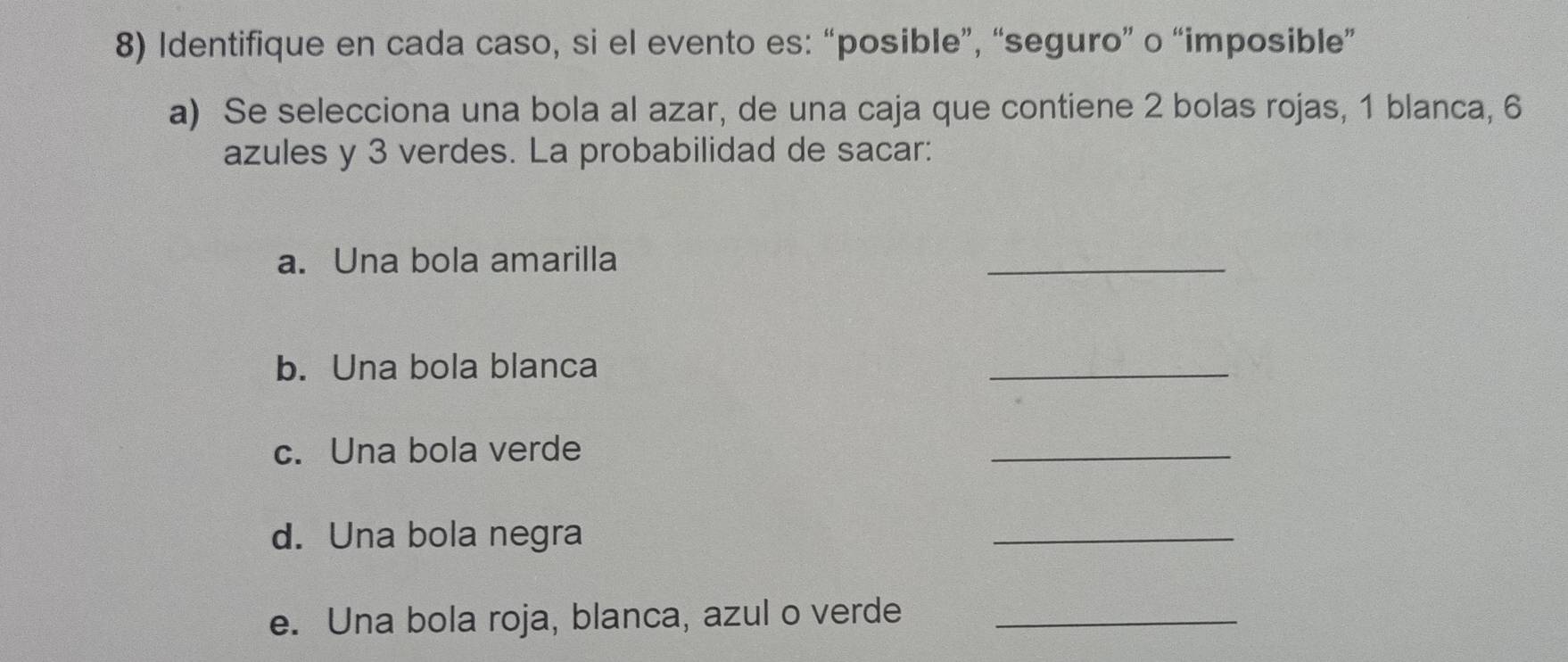 Identifique en cada caso, si el evento es: “posible”, “seguro” o “imposible” 
a) Se selecciona una bola al azar, de una caja que contiene 2 bolas rojas, 1 blanca, 6
azules y 3 verdes. La probabilidad de sacar: 
a. Una bola amarilla 
_ 
b. Una bola blanca 
_ 
c. Una bola verde 
_ 
d. Una bola negra 
_ 
e. Una bola roja, blanca, azul o verde_