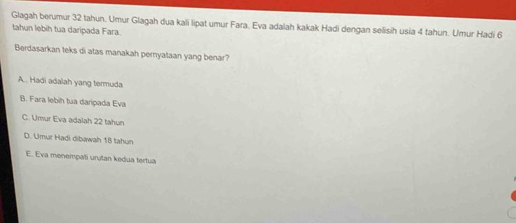 Glagah berumur 32 tahun. Umur Glagah dua kali lipat umur Fara. Eva adalah kakak Hadi dengan selisih usia 4 tahun. Umur Hadi 6
tahun lebih tua daripada Fara.
Berdasarkan teks di atas manakah pernyataan yang benar?
A.. Hadi adalah yang termuda
B. Fara lebíh tua daripada Eva
C. Umur Eva adalah 22 tahun
D. Umur Hadi dibawah 18 tahun
E. Eva menempati urutan kedua tertua