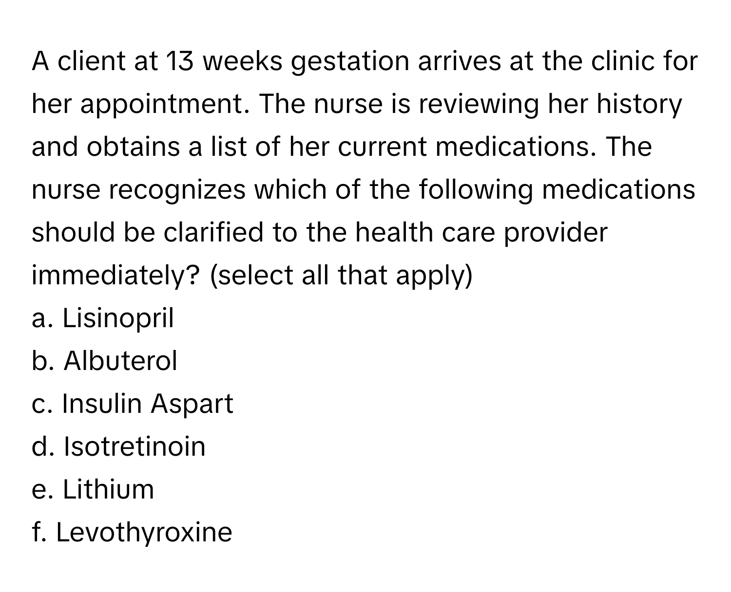 A client at 13 weeks gestation arrives at the clinic for her appointment. The nurse is reviewing her history and obtains a list of her current medications. The nurse recognizes which of the following medications should be clarified to the health care provider immediately? (select all that apply)

a. Lisinopril 
b. Albuterol 
c. Insulin Aspart 
d. Isotretinoin 
e. Lithium 
f. Levothyroxine