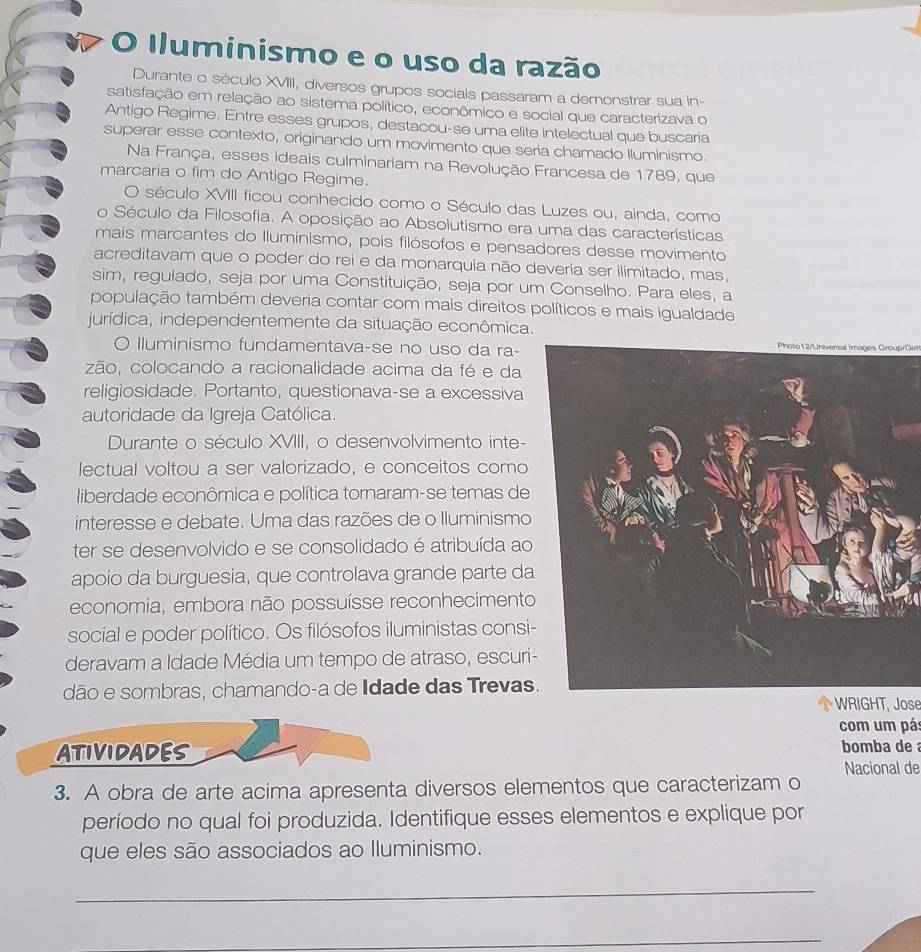 Iluminismo e o uso da razão
Durante o século XVIII, diversos grupos socials passaram a demonstrar sua in-
satisfação em relação ao sistema político, econômico e social que caracterizava o
Antigo Regime. Entre esses grupos, destacou-se uma elite Intelectual que buscaria
superar esse contexto, originando um movimento que seria chamado lluminismo.
Na França, esses ideais culminariam na Revolução Francesa de 1789, que
marcaria o fim do Antigo Regime.
O século XVIII ficou conhecido como o Século das Luzes ou, ainda, como
o Século da Filosofia. A oposição ao Absolutismo era uma das características
mais marcantes do Iluminismo, pois filósofos e pensadores desse movimento
acreditavam que o poder do rei e da monarquia não deveria ser ilimitado, mas,
sim, regulado, seja por uma Constituição, seja por um Conselho. Para eles, a
população também deveria contar com mais direitos políticos e mais igualdade
jurídica, independentemente da situação econômica.
O lluminismo fundamentava-se no uso da ra-
Photo12/Universal Images Group/Get
zão, colocando a racionalidade acima da fé e da
religiosidade. Portanto, questionava-se a excessiva
autoridade da Igreja Católica.
Durante o século XVIII, o desenvolvimento inte-
lectual voltou a ser valorizado, e conceitos como
liberdade econômica e política tornaram-se temas de
interesse e debate. Uma das razões de o Iluminismo
ter se desenvolvido e se consolidado é atribuída ao
apoio da burguesia, que controlava grande parte da
economia, embora não possuísse reconhecimento
social e poder político. Os filósofos iluministas consi-
deravam a Idade Média um tempo de atraso, escuri
dão e sombras, chamando-a de Idade das Trevas
WRIGHT, Jose
com um pás
ATIVIDADES bomba de 
Nacional de
3. A obra de arte acima apresenta diversos elementos que caracterizam o
período no qual foi produzida. Identifique esses elementos e explique por
que eles são associados ao Iluminismo.
_
_