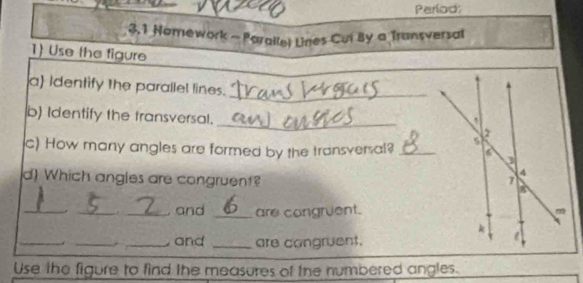 Perlod: 
3,1 Nomework - Parallel Lines Cul By a Transversal 
1) Use the figure 
a Identify the parallel lines._ 
_ 
b) Identify the transversal. 
c) How many angles are formed by the transversal?_ 
d) Which angles are congruent? 
_ 
_and _are congruent. 
__ 
_ and _are congruent. 
Use the figure to find the measures of the numbered angles.