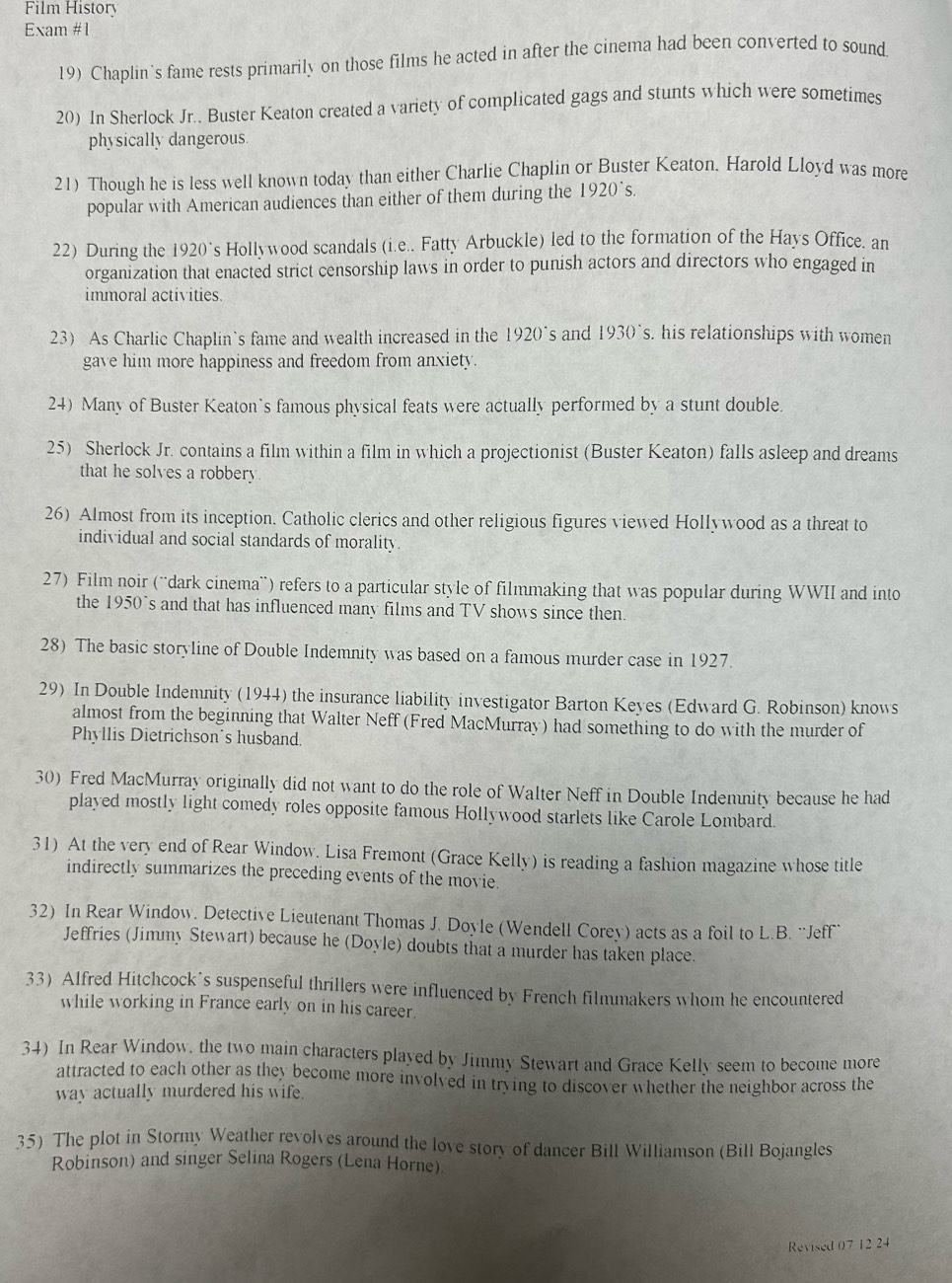 Film History
Exam #1
19) Chaplin's fame rests primarily on those films he acted in after the cinema had been converted to sound.
20) In Sherlock Jr.. Buster Keaton created a variety of complicated gags and stunts which were sometimes
physically dangerous.
21) Though he is less well known today than either Charlie Chaplin or Buster Keaton. Harold Lloyd was more
popular with American audiences than either of them during the 1920's
22) During the 1920`s Hollywood scandals (i.e.. Fatty Arbuckle) led to the formation of the Hays Office. an
organization that enacted strict censorship laws in order to punish actors and directors who engaged in
immoral activities.
23) As Charlic Chaplin's fame and wealth increased in the 1920° s and 1930's his relationships with women 
gave him more happiness and freedom from anxiety.
24) Many of Buster Keaton`s famous physical feats were actually performed by a stunt double.
25) Sherlock Jr. contains a film within a film in which a projectionist (Buster Keaton) falls asleep and dreams
that he solves a robbery.
26) Almost from its inception. Catholic clerics and other religious figures viewed Hollywood as a threat to
individual and social standards of morality
27) Film noir (¨'dark cinema') refers to a particular style of filmmaking that was popular during WWII and into
the 1950°s and that has influenced many films and TV shows since then.
28) The basic storyline of Double Indemnity was based on a famous murder case in 1927
29) In Double Indemnity (1944) the insurance liability investigator Barton Keyes (Edward G. Robinson) knows
almost from the beginning that Walter Neff (Fred MacMurray) had something to do with the murder of
Phyllis Dietrichson`s husband.
30) Fred MacMurray originally did not want to do the role of Walter Neff in Double Indemnity because he had
played mostly light comedy roles opposite famous Hollywood starlets like Carole Lombard.
31) At the very end of Rear Window. Lisa Fremont (Grace Kelly) is reading a fashion magazine whose title
indirectly summarizes the preceding events of the movie.
32) In Rear Window. Detective Lieutenant Thomas J. Doyle (Wendell Corey) acts as a foil to L.B. “Jeff'`
Jeffries (Jimmy Stewart) because he (Doyle) doubts that a murder has taken place.
33) Alfred Hitchcock’s suspenseful thrillers were influenced by French filmmakers whom he encountered
while working in France early on in his career.
34) In Rear Window, the two main characters played by Jimmy Stewart and Grace Kelly seem to become more
attracted to each other as they become more involved in trying to discover whether the neighbor across the
way actually murdered his wife.
35) The plot in Stormy Weather revolves around the love story of dancer Bill Williamson (Bill Bojangles
Robinson) and singer Selina Rogers (Lena Horne)
Revised 07 12 24
