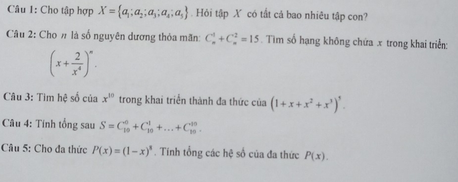 Cho tập hợp X= a_1;a_2;a_3;a_4;a_5. Hỏi tập X có tất cả bao nhiêu tập con? 
Câu 2: Cho n là số nguyên dương thỏa mãn: C_n^(1+C_n^2=15. Tìm số hạng không chứa x trong khai triển:
(x+frac 2)x^4)^n. 
Câu 3: Tìm hệ số của x^(10) trong khai triển thành đa thức của (1+x+x^2+x^3)^5. 
* Câu 4: Tính tổng sau S=C_(10)^0+C_(10)^1+...+C_(10)^(10). 
Câu 5: Cho đa thức P(x)=(1-x)^8. Tính tổng các hệ số của đa thức P(x).