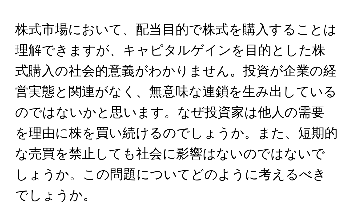 株式市場において、配当目的で株式を購入することは理解できますが、キャピタルゲインを目的とした株式購入の社会的意義がわかりません。投資が企業の経営実態と関連がなく、無意味な連鎖を生み出しているのではないかと思います。なぜ投資家は他人の需要を理由に株を買い続けるのでしょうか。また、短期的な売買を禁止しても社会に影響はないのではないでしょうか。この問題についてどのように考えるべきでしょうか。