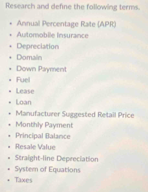 Research and defne the following terms. 
Annual Percentage Rate (APR) 
Automobile Insurance 
Depreciation 
Domain 
Down Payment 
Fuel 
Lease 
Loan 
Manufacturer Suggested Retail Price 
Monthly Payment 
Principal Balance 
Resale Value 
Straight-line Depreciation 
System of Equations 
Taxes