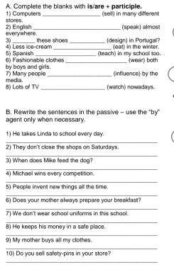 Complete the blanks with is/are + participle. 
stores. 1) Computers _(sell) in many different 
e very wh ere . 2) English 
(speak) almost 
3) _these shoes _(design) in Portugal? 
5) Spanish 4) Less ice-cream _(eat) in the winter. 
6) Fashionable clothes _(teach) in my school too. 
(wear) both 
by boys and girls. 7) Many people (influence) by the 
8) Lots of TV media._ 
(watch) nowadays 
B. Rewrite the sentences in the passive - use the “by” 
agent only when necessary. 
1) He takes Linda to school every day. 
2 
3 
4 
5 
6 
7 
8 
9 
1