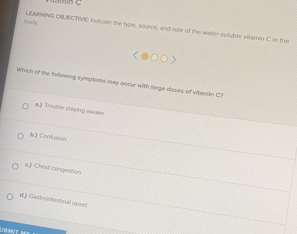 body.
LEARNING OBJECTIVE: Indicate the type, source, and role of the water-soluble vitamin C in the
Which of the following symptoms may occur with large doses of vitamin C?
a.) Trouble staying awake
b.) Confusion
c.) Chest congestion
d.) Gastrointestinal upset
UBMIT M)