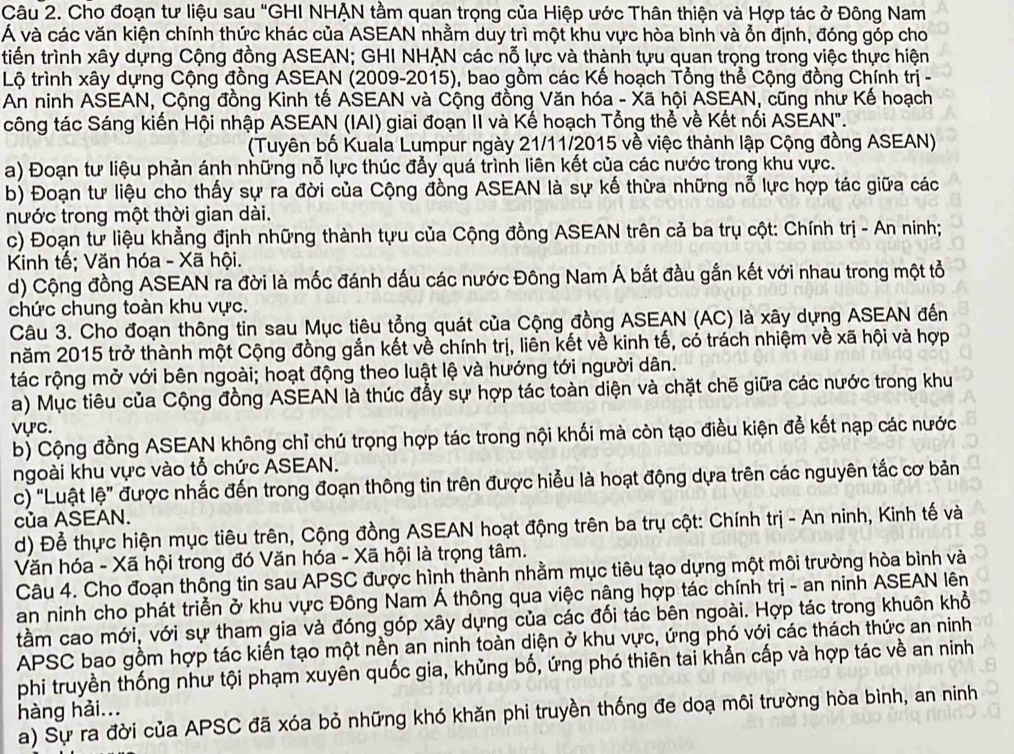 Cho đoạn tư liệu sau "GHI NHẠN tầm quan trọng của Hiệp ước Thân thiện và Hợp tác ở Đông Nam
Á và các văn kiện chính thức khác của ASEAN nhằm duy trì một khu vực hòa bình và ổn định, đóng góp cho
tiến trình xây dựng Cộng đồng ASEAN; GHI NHẠN các nỗ lực và thành tựu quan trọng trong việc thực hiện
Lộ trình xây dựng Cộng đồng ASEAN (2009-2015), bao gồm các Kế hoạch Tổng thể Cộng đồng Chính trị -
An ninh ASEAN, Cộng đồng Kinh tế ASEAN và Cộng đồng Văn hóa - Xã hội ASEAN, cũng như Kế hoạch
công tác Sáng kiến Hội nhập ASEAN (IAI) giai đoạn II và Kế hoạch Tổng thể về Kết nối ASEAN".
(Tuyên bố Kuala Lumpur ngày 21/11/2015 về việc thành lập Cộng đồng ASEAN)
a) Đoạn tư liệu phản ánh những nỗ lực thúc đẫy quá trình liên kết của các nước trong khu vực.
b) Đoạn tư liệu cho thấy sự ra đời của Cộng đồng ASEAN là sự kế thừa những nỗ lực hợp tác giữa các
nước trong một thời gian dài.
c) Đoạn tư liệu khẳng định những thành tựu của Cộng đồng ASEAN trên cả ba trụ cột: Chính trị - An ninh;
Kinh tế; Văn hóa - Xã hội.
d) Cộng đồng ASEAN ra đời là mốc đánh dấu các nước Đông Nam Á bắt đầu gắn kết với nhau trong một tổ
chức chung toàn khu vực.
Câu 3. Cho đoạn thông tin sau Mục tiêu tổng quát của Cộng đồng ASEAN (AC) là xây dựng ASEAN đến
năm 2015 trở thành một Cộng đồng gắn kết về chính trị, liên kết về kinh tế, có trách nhiệm về xã hội và hợp
tác rộng mở với bên ngoài; hoạt động theo luật lệ và hướng tới người dân.
a) Mục tiêu của Cộng đồng ASEAN là thúc đẩy sự hợp tác toàn diện và chặt chẽ giữa các nước trong khu
vực.
b) Cộng đồng ASEAN không chỉ chú trọng hợp tác trong nội khối mà còn tạo điều kiện để kết nạp các nước
ngoài khu vực vào tổ chức ASEAN.
c) “Luật lệ” được nhắc đến trong đoạn thông tin trên được hiểu là hoạt động dựa trên các nguyên tắc cơ bản
của ASEAN.
d) Để thực hiện mục tiêu trên, Cộng đồng ASEAN hoạt động trên ba trụ cột: Chính trị - An ninh, Kinh tế và
Văn hóa - Xã hội trong đó Văn hóa - Xã hội là trọng tâm.
Câu 4. Cho đoạn thông tin sau APSC được hình thành nhằm mục tiêu tạo dựng một môi trường hòa bình và
an ninh cho phát triển ở khu vực Đông Nam Á thông qua việc nâng hợp tác chính trị - an ninh ASEAN lên
tầm cao mới, với sự tham gia và đóng góp xây dựng của các đối tác bên ngoài. Hợp tác trong khuôn khổ
APSC bao gồm hợp tác kiến tạo một nền an ninh toàn diện ở khu vực, ứng phó với các thách thức an ninh
phi truyền thống như tội phạm xuyên quốc gia, khủng bố, ứng phó thiên tai khẩn cấp và hợp tác về an ninh
hàng hải...
a) Sự ra đời của APSC đã xóa bỏ những khó khăn phi truyền thống đe doạ môi trường hòa bình, an ninh