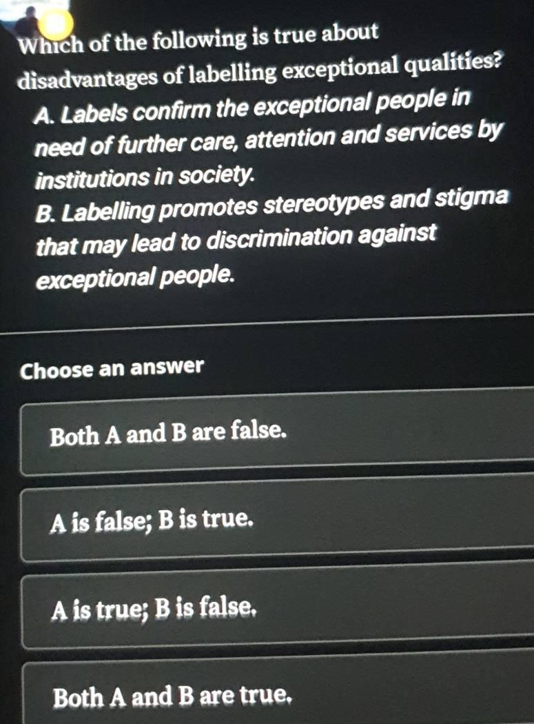 Which of the following is true about
disadvantages of labelling exceptional qualities?
A. Labels confirm the exceptional people in
need of further care, attention and services by
institutions in society.
B. Labelling promotes stereotypes and stigma
that may lead to discrimination against
exceptional people.
Choose an answer
Both A and B are false.
A is false; B is true.
A is true; B is false.
Both A and B are true,