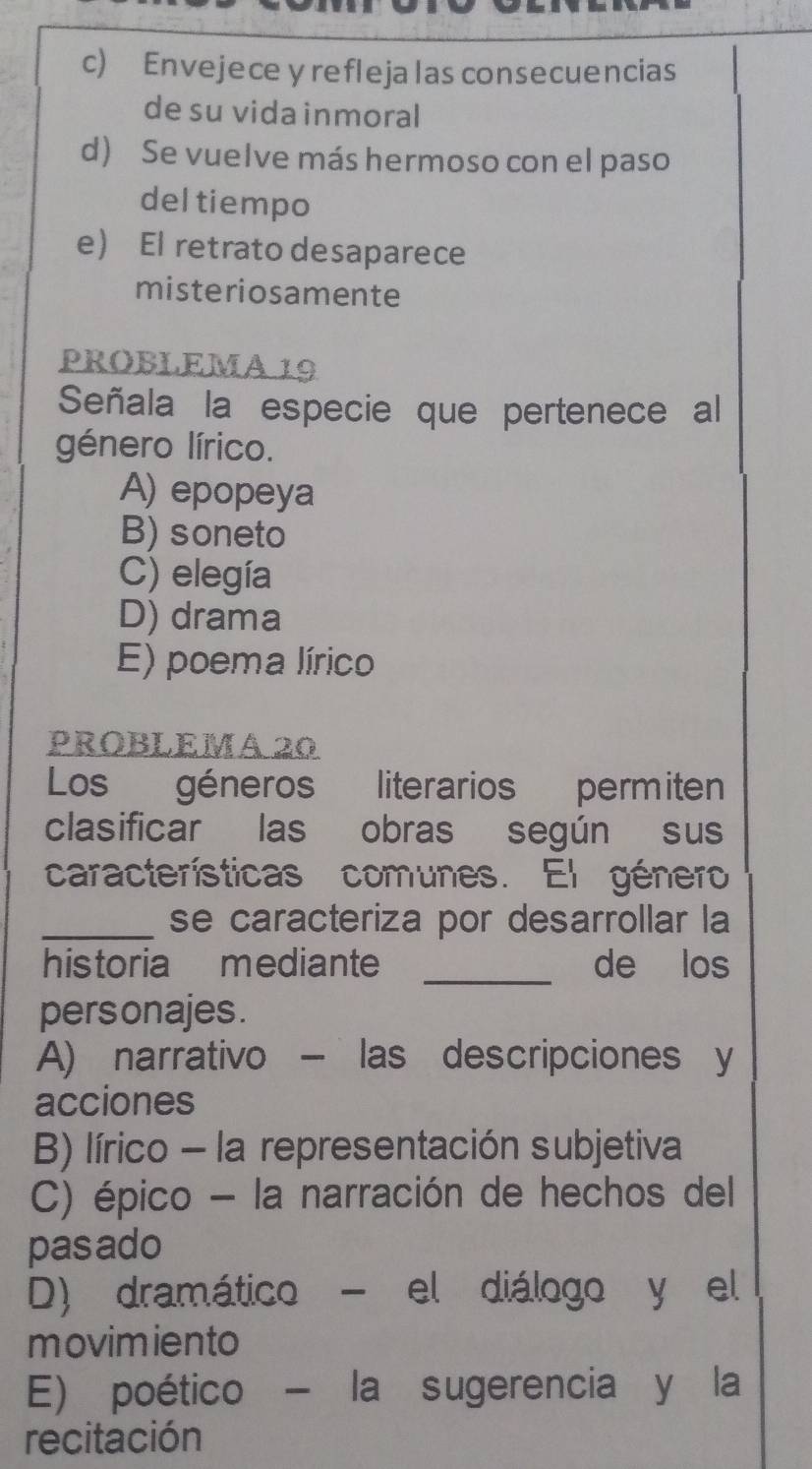 c) Envejece y refleja las consecuencias
de su vida inmoral
d) Se vuelve más hermoso con el paso
del tiempo
e) El retrato desaparece
misteriosamente
PROBLEMA 19
Señala la especie que pertenece al
género lírico.
A) epopeya
B) soneto
C) elegía
D) drama
E) poema lírico
PROBLEMA 20
Los géneros literarios permiten
clasificar las obras según sus
características comunes. El género
_se caracteriza por desarrollar la
historia mediante _de los
pers onajes .
A) narrativo - las descripciones y
acciones
B) lírico - la representación subjetiva
C) épico - la narración de hechos del
pasado
D) dramático - el diálogo y el
movimiento
E) poético - la sugerencia y la
recitación