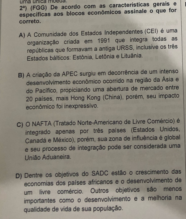 uma unica moeda.
2^a) (FGG) De acordo com as características gerais e
específicas aos blocos econômicos assinale o que for
correto.
A) A Comunidade dos Estados Independentes (CEI) é uma
organização criada em 1991 que integra todas as
repúblicas que formavam a antiga URSS, inclusive os três
Estados bálticos: Estônia, Letônia e Lituânia.
B) A criação da APEC surgiu em decorrência de um intenso
desenvolvimento econômico ocorrido na região da Ásia e
do Pacífico, propiciando uma abertura de mercado entre
20 países, mais Hong Kong (China), porém, seu impacto
econômico foi inexpressivo.
C) O NAFTA (Tratado Norte-Americano de Livre Comércio) é
integrado apenas por três países (Estados Unidos,
Canadá e México), porém, sua zona de influência é global
e seu processo de integração pode ser considerada uma
União Aduaneira.
D) Dentre os objetivos do SADC estão o crescimento das
economias dos países africanos e o desenvolvimento de
um livre comércio. Outros objetivos são menos
importantes como o desenvolvimento e a melhoria na
qualidade de vida de sua população.