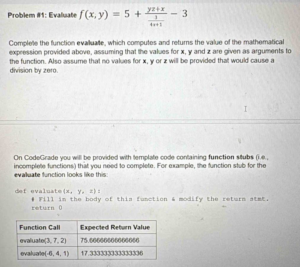 Problem #1: Evaluate f(x,y)=5+frac yz+x 3/4x+1 -3
Complete the function evaluate, which computes and returns the value of the mathematical
expression provided above, assuming that the values for x, y and z are given as arguments to
the function. Also assume that no values for x, y or z will be provided that would cause a
division by zero.
On CodeGrade you will be provided with template code containing function stubs (i.e.,
incomplete functions) that you need to complete. For example, the function stub for the
evaluate function looks like this:
def evaluate (x,y,z):
Fill in the body of this function & modify the return stmt.
return 0