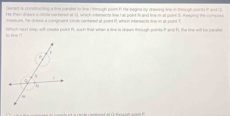 Gerald is constructing a line parallel to line / through point P. He begins by drawing line m through points P and Q. 
He then draws a circle centered at Q, which intersects line / at point N and line m at point S. Keeping the compass 
measure, he draws a congruent circle centered at point P, which intersects line m at point T. 
Which next step will create point R, such that when a line is drawn through points P and R, the line will be parallel 
to line /? 
s e th e compass to construct a circle centered at Q through point P