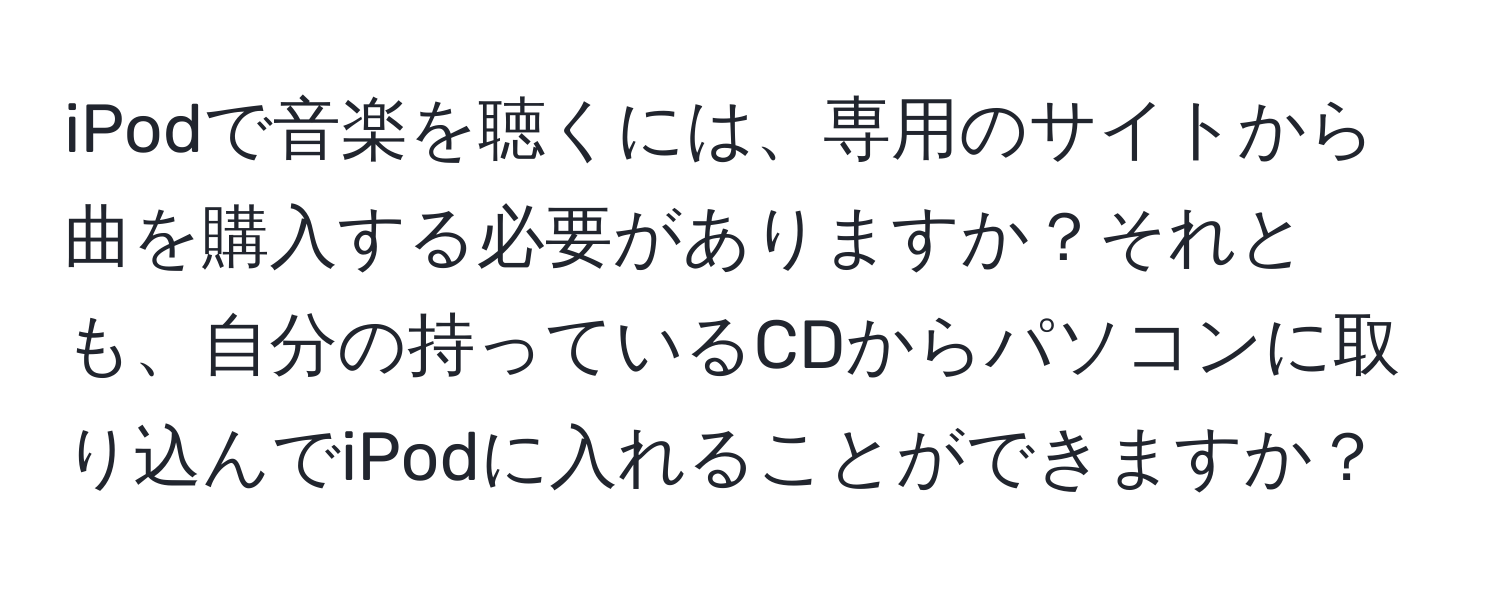 iPodで音楽を聴くには、専用のサイトから曲を購入する必要がありますか？それとも、自分の持っているCDからパソコンに取り込んでiPodに入れることができますか？