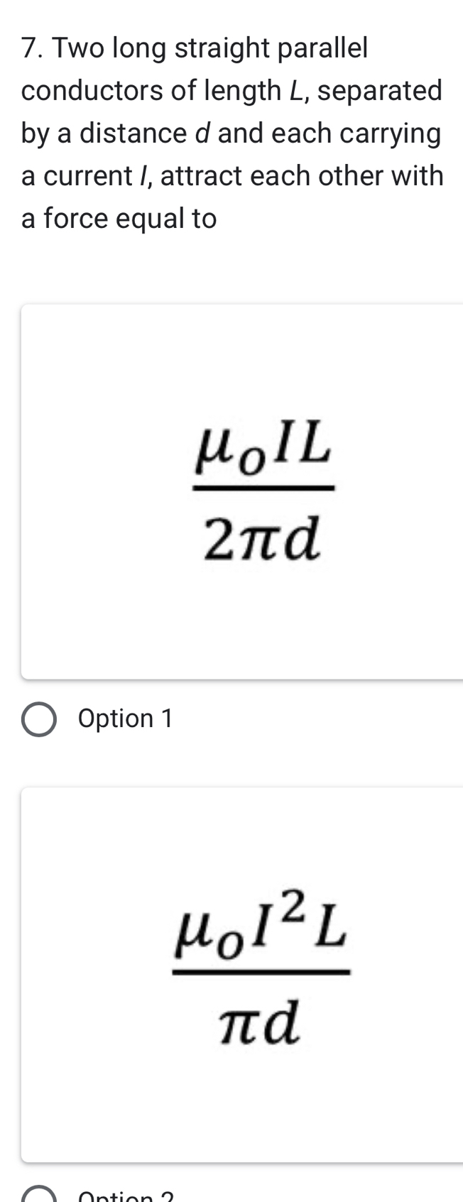 Two long straight parallel
conductors of length L, separated
by a distance d and each carrying
a current /, attract each other with
a force equal to
frac mu _0IL2π d
Option 1
frac mu _0I^2Lπ d