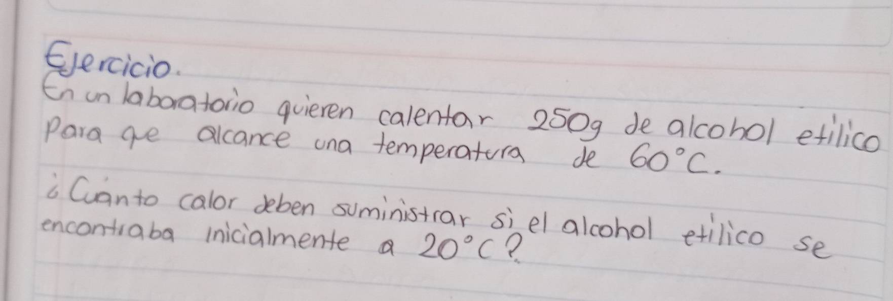 Eercicio. 
Enun laboratoio quieren calentar 250g de alcohol etilico 
Para ge alcance una temperatura de 60°C. 
i Canto calor deben suministar siel alcohol etilico se 
encontiaba inicialmente a 20°C ?