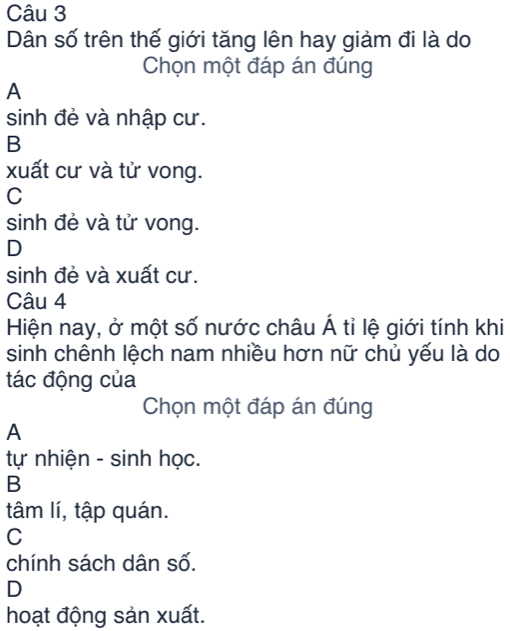 Dân số trên thế giới tăng lên hay giảm đi là do
Chọn một đáp án đúng
A
sinh đẻ và nhập cư.
B
xuất cư và tử vong.
C
sinh đẻ và tử vong.
D
sinh đẻ và xuất cư.
Câu 4
Hiện nay, ở một số nước châu Á tỉ lệ giới tính khi
sinh chênh lệch nam nhiều hơn nữ chủ yếu là do
tác động của
Chọn một đáp án đúng
A
tự nhiện - sinh học.
B
tâm lí, tập quán.
C
chính sách dân số.
D
hoạt động sản xuất.