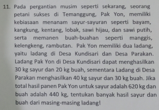 Pada pergantian musim seperti sekarang, seorang 
petani sukses di Temanggung, Pak Yon, memiliki 
kebiasaan menanam sayur-sayuran seperti bayam, 
kangkung, kentang, lobak, sawi hijau, dan sawi putih, 
serta memanen buah-buahan seperti manggis, 
kelengkeng, rambutan. Pak Yon memiliki dua ladang, 
yaitu ladang di Desa Kundisari dan Desa Parakan. 
Ladang Pak Yon di Desa Kundisari dapat menghasilkan
30 kg sayur dan 20 kg buah, sementara Ladang di Desa 
Parakan menghasilkan 40 kg sayur dan 30 kg buah. Jika 
total hasil panen Pak Yon untuk sayur adalah 620 kg dan 
buah adalah 440 kg, tentukan banyak hasil sayur dan 
buah dari masing-masing ladang!