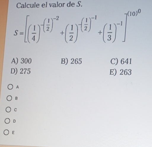 Calcule el valor de S.
S=[( 1/4 )^-( 1/2 )^-2+( 1/2 )^-( 1/2 )^-1+( 1/3 )^-1]^-1
A) 300 B) 265 C) 641
D) 275 E) 263
A
B
C
D
E