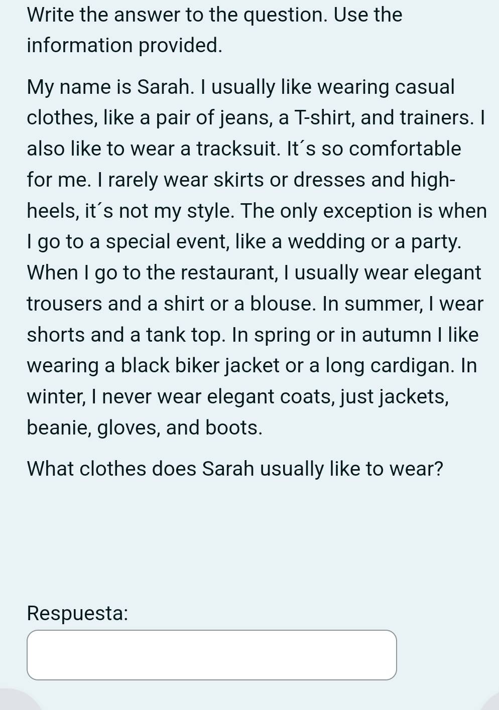 Write the answer to the question. Use the 
information provided. 
My name is Sarah. I usually like wearing casual 
clothes, like a pair of jeans, a T-shirt, and trainers. I 
also like to wear a tracksuit. It's so comfortable 
for me. I rarely wear skirts or dresses and high- 
heels, it's not my style. The only exception is when 
I go to a special event, like a wedding or a party. 
When I go to the restaurant, I usually wear elegant 
trousers and a shirt or a blouse. In summer, I wear 
shorts and a tank top. In spring or in autumn I like 
wearing a black biker jacket or a long cardigan. In 
winter, I never wear elegant coats, just jackets, 
beanie, gloves, and boots. 
What clothes does Sarah usually like to wear? 
Respuesta: