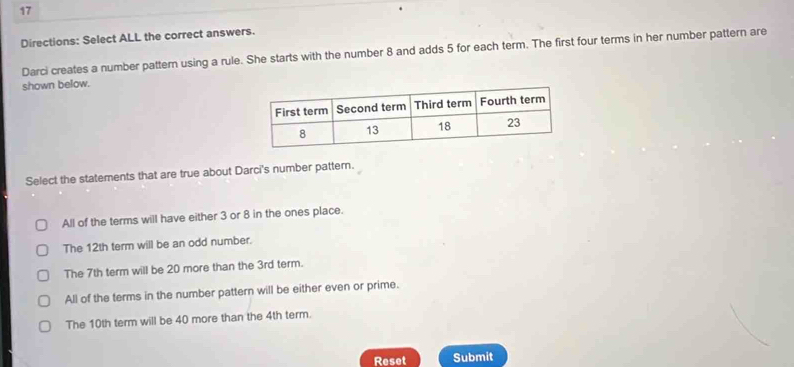 Directions: Select ALL the correct answers.
Darci creates a number pattern using a rule. She starts with the number 8 and adds 5 for each term. The first four terms in her number pattern are
shown below.
Select the statements that are true about Darci's number pattern.
All of the terms will have either 3 or 8 in the ones place.
The 12th term will be an odd number.
The 7th term will be 20 more than the 3rd term.
All of the terms in the number pattern will be either even or prime.
The 10th term will be 40 more than the 4th term.
Reset Submit