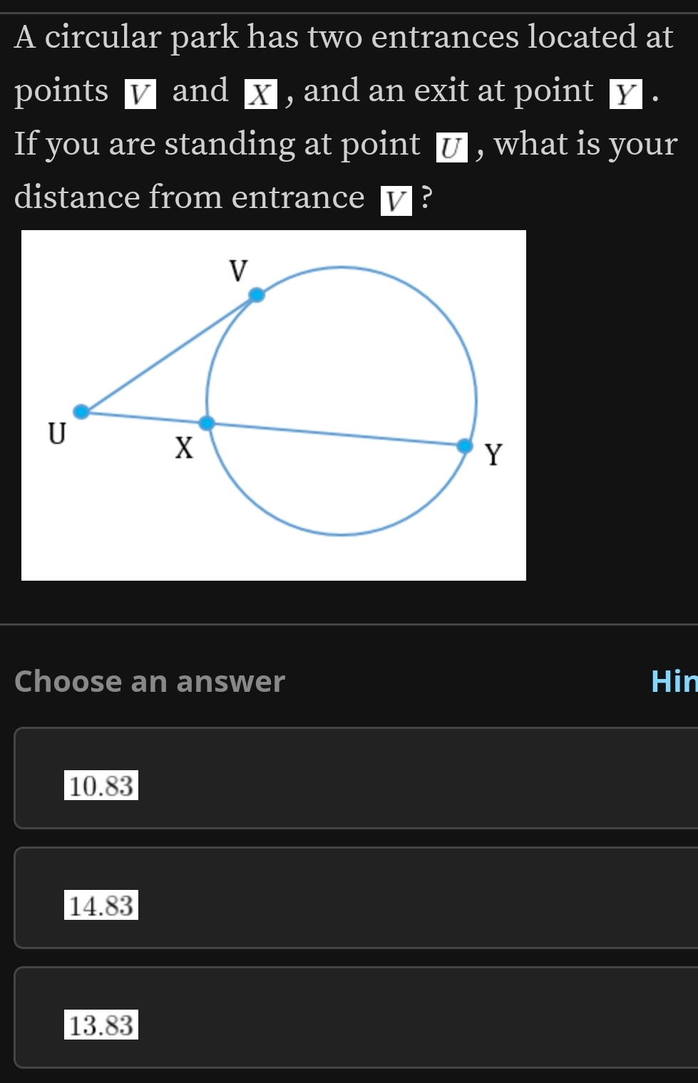 A circular park has two entrances located at
points v and x , and an exit at point y.
If you are standing at point ■ , what is your
distance from entrance ▽ ?
Choose an answer Hin
10.83
14.83
13.83