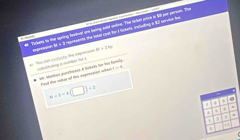 Wirite and Evaluate Algebrau Expressions — Instruction — Lavel I 
Tickets to the spring festival are being sold online. The ticket price is $8 per person. The represents the total cost for tickets, including a $2 service fee
1 -Ready 
expression 8t+2
You can evaluate the expression 8t+2by
substituting a number for t. 
Mr. Mathes purchases 4 tickets for his family. 
Find the value of the expression when t=4.
8t+2=8(□ )+2