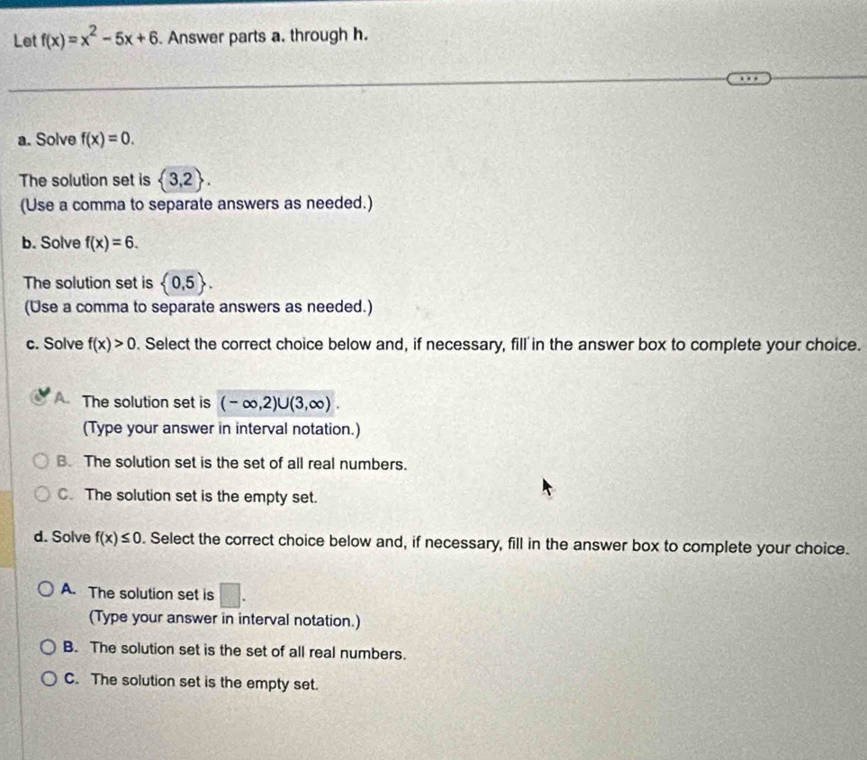 Let f(x)=x^2-5x+6. Answer parts a. through h.
a. Solve f(x)=0. 
The solution set is  3,2. 
(Use a comma to separate answers as needed.)
b. Solve f(x)=6. 
The solution set is  0,5. 
(Use a comma to separate answers as needed.)
c. Solve f(x)>0. Select the correct choice below and, if necessary, fill in the answer box to complete your choice.
A. The solution set is (-∈fty ,2)∪ (3,∈fty ). 
(Type your answer in interval notation.)
B. The solution set is the set of all real numbers.
C. The solution set is the empty set.
d. Solve f(x)≤ 0. Select the correct choice below and, if necessary, fill in the answer box to complete your choice.
A. The solution set is □. 
(Type your answer in interval notation.)
B. The solution set is the set of all real numbers.
C. The solution set is the empty set.