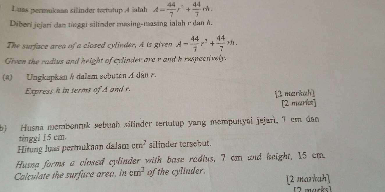 Luas permukaan silinder tertutup 4 ialah A= 44/7 r^2+ 44/7 rh. 
Diberi jejari dan tinggi silinder masing-masing ialah r dan h. 
The surface area of a closed cylinder, A is given A= 44/7 r^2+ 44/7 rh. 
Given the radius and height of cylinder are r and h respectively. 
(a) Ungkapkan h dalam sebutan A dan r. 
Express h in terms of A and r. 
[2 markah] 
[2 marks] 
b) Husna membentuk sebuah silinder tertutup yang mempunyai jejari, 7 cm dan 
tinggi 15 cm. 
Hitung luas permukaan dalam cm^2 silinder tersebut. 
Husna forms a closed cylinder with base radius, 7 cm and height, 15 cm. 
Calculate the surface area, in cm^2 of the cylinder. 
[2 markah] 
[2 marks]