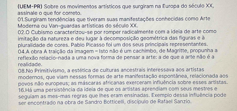 (UEM-PR) Sobre os movimentos artísticos que surgiram na Europa do século XX, 
assinale o que for correto. 
01.Surgiram tendências que tiveram suas manifestações conhecidas como Arte 
Moderna ou Van-guardas artísticas do século XX. 
02.O Cubismo caracterizou-se por romper radicalmente com a ideia de arte como 
dimitação da natureza e deu lugar à decomposição geométrica das figuras e à 
pluralidade de cores. Pablo Picasso foi um dos seus principais representantes. 
04.A obra A traição da imagem - Isto não é um cachimbo, de Magritte, propunha a 
reflexão relacio-nada a uma nova forma de pensar a arte: a de que a arte não é a 
realidade. 
08.No Primitivismo, a estética de culturas ancestrais interessava aos artistas 
modernos, que viam nessas formas de arte manifestação espontânea, relacionada aos 
povos não europeus; as máscaras africanas exerceram influência sobre esses artistas. 
16.Há uma persistência da ideia de que os artistas aprendiam com seus mestres e 
seguiam as mes-mas regras que lhes eram ensinadas. Exemplo dessa influência pode 
ser encontrado na obra de Sandro Botticelli, discípulo de Rafael Sanzio.