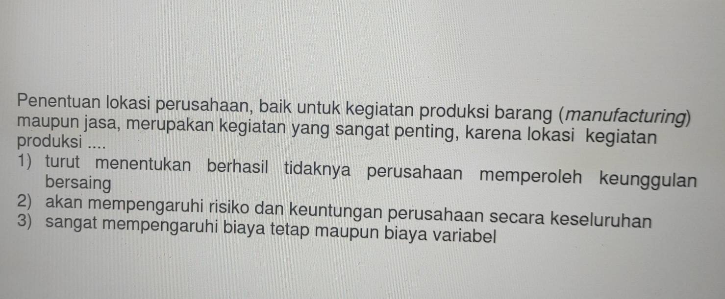 Penentuan lokasi perusahaan, baik untuk kegiatan produksi barang (manufacturing) 
maupun jasa, merupakan kegiatan yang sangat penting, karena lokasi kegiatan 
produksi .... 
1) turut menentukan berhasil tidaknya perusahaan memperoleh keunggulan 
bersaing 
2) akan mempengaruhi risiko dan keuntungan perusahaan secara keseluruhan 
3) sangat mempengaruhi biaya tetap maupun biaya variabel