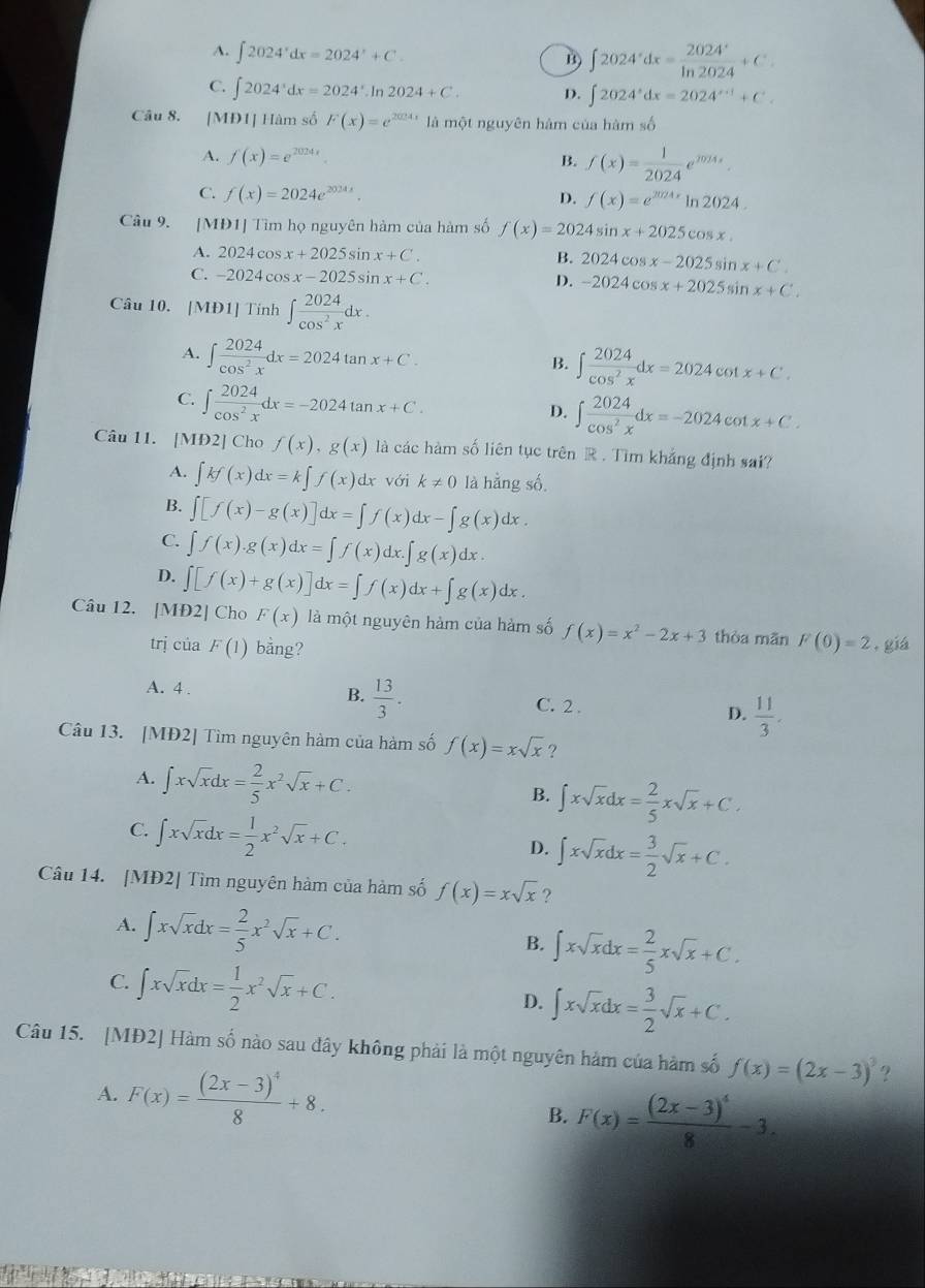 A. ∈t 2024^xdx=2024^x+C. B ∈t 2024^xdx= 2024^x/ln 2024 +C.
C. ∈t 2024^xdx=2024^x.Ir 2024+C. D. ∈t 2024^xdx=2024^(x+1)+C^+.
Câu 8. [MĐ1] Hàm số F(x)=e^(2024x) là một nguyên hàm của hàm số
A. f(x)=e^(2024x). B. f(x)= 1/2024 e^(2024x).
C. f(x)=2024e^(2024x). D. f(x)=e^(2024x)ln 2024.
Câu 9. [MĐ1] Tìm họ nguyên hàm của hàm số f(x)=2024sin x+2025cos x.
A. 2024cos x+2025sin x+C.
B. 2024cos x-2025sin x+C
C. -2024cos x-2025sin x+C.
D. -2024cos x+2025sin x+C.
Câu 10. [MĐ1] Tính ∈t  2024/cos^2x dx.
A. ∈t  2024/cos^2x dx=2024tan x+C.
B. ∈t  2024/cos^2x dx=2024c CO' Ix+C.
C. ∈t  2024/cos^2x dx=-2024tan x+C.
D. ∈t  2024/cos^2x dx=-2024cot x+C.
Câu 11. [MĐ2] Cho f(x),g(x) là các hàm số liên tục trên R . Tìm khẳng định sai?
A. ∈t kf(x)dx=k∈t f(x) 3 k!= 0 là hằng số
1x với
B. ∈t [f(x)-g(x)]dx=∈t f(x)dx-∈t g(x)dx.
C. ∈t f(x).g(x)dx=∈t f(x)dx.∈t g(x)dx.
D. ∈t [f(x)+g(x)]dx=∈t f(x)dx+∈t g(x)dx.
Câu I2. [MĐ2] Cho F(x) là một nguyên hảm của hàm số f(x)=x^2-2x+3 thòa mān F(0)=2 , giá
trị của F(1) bảng?
A. 4 . B.  13/3 . C. 2 . D.  11/3 .
Câu 13. [MĐ2] Tìm nguyên hàm của hàm số f(x)=xsqrt(x) ?
A. ∈t xsqrt(x)dx= 2/5 x^2sqrt(x)+C.
B. ∈t xsqrt(x)dx= 2/5 xsqrt(x)+C.
C. ∈t xsqrt(x)dx= 1/2 x^2sqrt(x)+C.
D. ∈t xsqrt(x)dx= 3/2 sqrt(x)+C.
Câu 14. [MĐ2] Tìm nguyên hàm của hàm số f(x)=xsqrt(x) ?
A. ∈t xsqrt(x)dx= 2/5 x^2sqrt(x)+C. B. ∈t xsqrt(x)dx= 2/5 xsqrt(x)+C.
C. ∈t xsqrt(x)dx= 1/2 x^2sqrt(x)+C.
D. ∈t xsqrt(x)dx= 3/2 sqrt(x)+C.
Câu 15. [MĐ2] Hàm số nào sau đây không phải là một nguyên hàm của hàm số f(x)=(2x-3)^3 ?
A. F(x)=frac (2x-3)^48+8.
B. F(x)=frac (2x-3)^48-3.