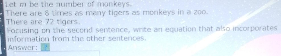 Let m be the number of monkeys. 
There are 8 times as many tigers as monkeys in a zoo. 
There are 72 tigers. 
Focusing on the second sentence, write an equation that also incorporates 
information from the other sentences. 
Answer: ?