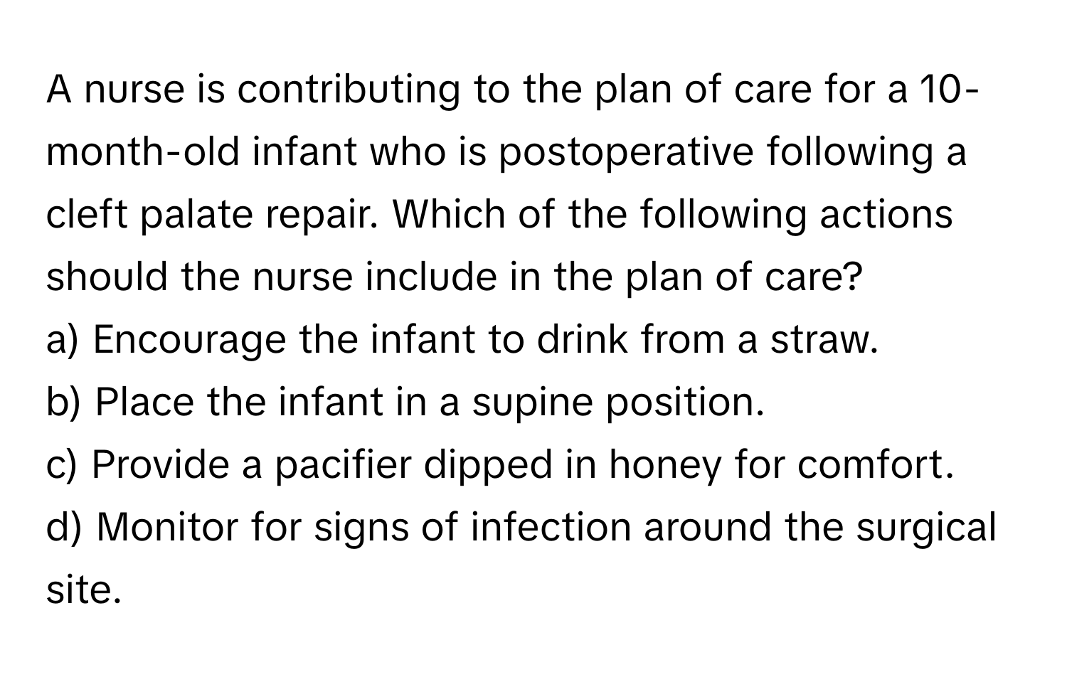 A nurse is contributing to the plan of care for a 10-month-old infant who is postoperative following a cleft palate repair. Which of the following actions should the nurse include in the plan of care?

a) Encourage the infant to drink from a straw.
b) Place the infant in a supine position.
c) Provide a pacifier dipped in honey for comfort.
d) Monitor for signs of infection around the surgical site.