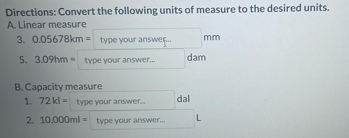 Directions: Convert the following units of measure to the desired units. 
A. Linear measure 
3. 0.05678km= type your answer... mm
5. 3.09hm= type your answer... dam 
B. Capacity measure 
1. 72kl= type your answer... 
dal 
2. 10,000ml= type your answer... L