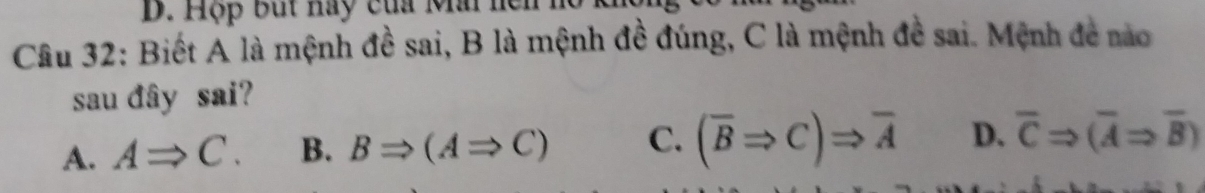 Hộp But hay của Mai hei
Câu 32: Biết A là mệnh đề sai, B là mệnh đề đúng, C là mệnh đề sai. Mệnh đề nào
sau đây sai?
A. ARightarrow C. B. BRightarrow (ARightarrow C) C. (overline BRightarrow C)Rightarrow overline A D. overline CRightarrow (overline ARightarrow overline B)