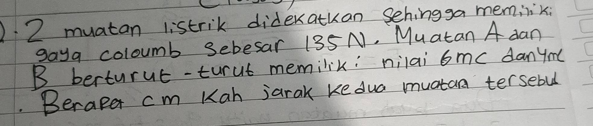 )2 muatan listrik dideratkan sehingga meminik 
gaya coloumb Sebesar 135 N. Muatan A dan 
B berturue-turut memilik: nilai 6me danym( 
Beraper cm Kah jarak ke dua muatan tersebul