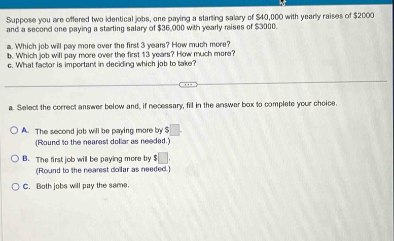 Suppose you are offered two identical jobs, one paying a starting salary of $40,000 with yearly raises of $2000
and a second one paying a starting salary of $36,000 with yearly raises of $3000.
a. Which job will pay more over the first 3 years? How much more?
b. Which job will pay more over the first 13 years? How much more?
c. What factor is important in deciding which job to take?
a. Select the correct answer below and, if necessary, fill in the answer box to complete your choice.
A. The second job will be paying more by $□. 
(Round to the nearest dollar as needed.)
B. The first job will be paying more by $□. 
(Round to the nearest dollar as needed.)
C. Both jobs will pay the same.