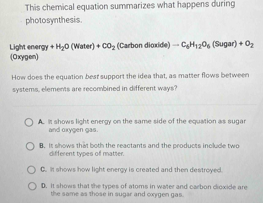 This chemical equation summarizes what happens during
photosynthesis.
Light ener gy+H_2O (Water) +CO_2 (Carbon dioxide) to C_6H_12O_6(Sugar)+O_2
(Oxygen)
How does the equation best support the idea that, as matter flows between
systems, elements are recombined in different ways?
A. It shows light energy on the same side of the equation as sugar
and oxygen gas.
B. It shows that both the reactants and the products include two
different types of matter.
C. It shows how light energy is created and then destroyed.
D. It shows that the types of atoms in water and carbon dioxide are
the same as those in sugar and oxygen gas.