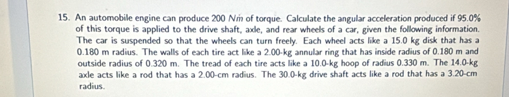 An automobile engine can produce 200 Nm of torque. Calculate the angular acceleration produced if 95.0%
of this torque is applied to the drive shaft, axle, and rear wheels of a car, given the following information. 
The car is suspended so that the wheels can turn freely. Each wheel acts like a 15.0 kg disk that has a
0.180 m radius. The walls of each tire act like a 2.00-kg annular ring that has inside radius of 0.180 m and 
outside radius of 0.320 m. The tread of each tire acts like a 10.0-kg hoop of radius 0.330 m. The 14.0-kg
axle acts like a rod that has a 2.00-cm radius. The 30.0-kg drive shaft acts like a rod that has a 3.20-cm
radius.