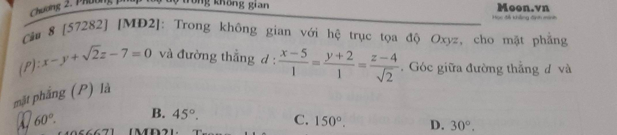 Chương 2 , Phư ờ n 
Tổng không gian Moon.vn
Học đễ khẳng định minh
Cầu 8 [57282] [MD2]: Trong không gian với hệ trục tọa độ Oxyz, cho mặt phẳng
):x-y+sqrt(2)z-7=0 và đường thẳng d :  (x-5)/1 = (y+2)/1 = (z-4)/sqrt(2) .Góc giữa đường thắng đ và
mặt phẳng (P) là
A 60°.
B. 45°.
C. 150°. 
M
D. 30°.