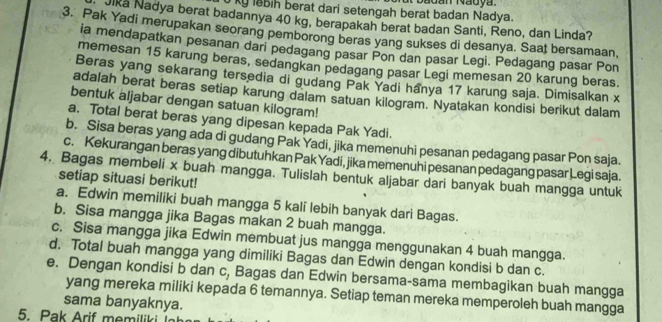 badan Nadya
0 ky lebih berat dari setengah berat badan Nadya.
Jika Nadya berat badannya 40 kg, berapakah berat badan Santi, Reno, dan Linda?
3. Pak Yadi merupakan seorang pemborong beras yang sukses di desanya. Saat bersamaan,
ia mendapatkan pesanan dari pedagang pasar Pon dan pasar Legi. Pedagang pasar Pon
memesan 15 karung beras, sedangkan pedagang pasar Legi memesan 20 karung beras.
Beras yang sekarang tersedia di gudang Pak Yadi hanya 17 karung saja. Dimisalkan x
adalah berat beras setiap karung dalam satuan kilogram. Nyatakan kondisi berikut dalam
bentuk aljabar dengan satuan kilogram!
a. Total berat beras yang dipesan kepada Pak Yadi.
b. Sisa beras yang ada di gudang Pak Yadi, jika memenuhi pesanan pedagang pasar Pon saja.
c. Kekurangan beras yang dibutuhkan Pak Yadi, jika memenuhi pesanan pedagang pasar Legi saja.
4. Bagas membeli x buah mangga. Tulislah bentuk aljabar dari banyak buah mangga untuk
setiap situasi berikut!
a. Edwin memiliki buah mangga 5 kali lebih banyak dari Bagas.
b. Sisa mangga jika Bagas makan 2 buah mangga.
c. Sisa mangga jika Edwin membuat jus mangga menggunakan 4 buah mangga.
d. Total buah mangga yang dimiliki Bagas dan Edwin dengan kondisi b dan c.
e. Dengan kondisi b dan c, Bagas dan Edwin bersama-sama membagikan buah mangga
yang mereka miliki kepada 6 temannya. Setiap teman mereka memperoleh buah mangga
sama banyaknya.
5. Pak Arif memiliki 1